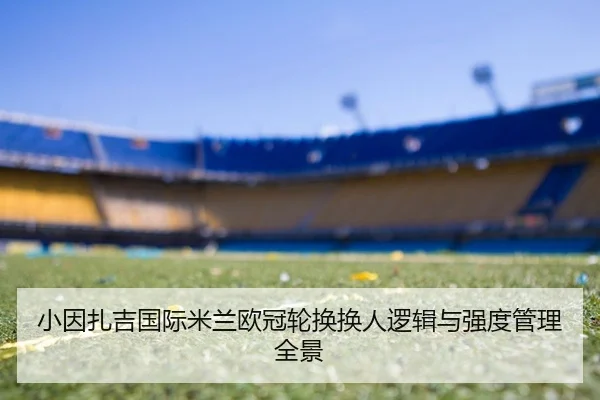 小因扎吉国际米兰欧冠轮换换人逻辑与强度管理全景