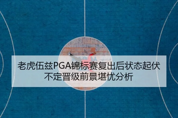 老虎伍兹PGA锦标赛复出后状态起伏不定晋级前景堪忧分析
